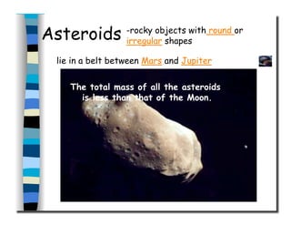 Asteroids
The total mass of all the asteroids
is less than that of the Moon.
-rocky objects with round or
irregular shapes
lie in a belt between Mars and Jupiter
 