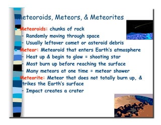 Meteoroids, Meteors, & Meteorites
  Meteoroids: chunks of rock
–  Randomly moving through space
–  Usually leftover comet or asteroid debris
  Meteor: Meteoroid that enters Earth’s atmosphere
–  Heat up & begin to glow = shooting star
–  Most burn up before reaching the surface
–  Many meteors at one time = meteor shower
  Meteorite: Meteor that does not totally burn up, &
strikes the Earth’s surface
–  Impact creates a crater
 