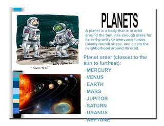   A planet is a body that is in orbit
around the Sun, has enough mass for
its self-gravity to overcome forces
(nearly round) shape, and clears the
neighborhood around its orbit.
Planet order (closest to the
sun to furthest):
 MERCURY
 VENUS
 EARTH
 MARS
 JUPITOR
 SATURN
 URANUS
 NEPTUNE
 
