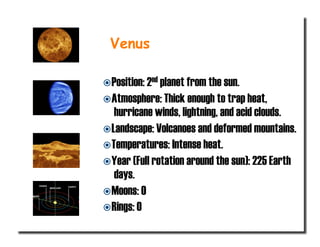  Position: 2nd planet from the sun.
 Atmosphere: Thick enough to trap heat,
hurricane winds, lightning, and acid clouds.
 Landscape: Volcanoes and deformed mountains.
 Temperatures: Intense heat.
 Year (Full rotation around the sun): 225 Earth
days.
 Moons: 0
 Rings: 0
Venus
 