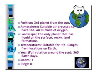  Position: 3rd planet from the sun.
 Atmosphere: Suitable air pressure to
have life. Air is made of oxygen.
 Landscape: The only planet that has
liquid on the surface, rocky, land
formations.
 Temperatures: Suitable for life. Ranges
from locations on Earth.
 Year (Full rotation around the sun): 365
Earth days.
 Moons: 1
 Rings: 0
 