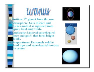   Position: 7th planet from the sun.
  Atmosphere: Gets thicker and
thicker, until it is squished unto
liquid. Cold and windy.
  Landscape: Layer of superheated
water and gases that form bright
clouds.
  Temperatures: Extremely cold at
cloud tops and superheated towards
the center.
 