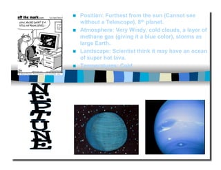   Position: Furthest from the sun (Cannot see
without a Telescope). 8th planet.
  Atmosphere: Very Windy, cold clouds, a layer of
methane gas (giving it a blue color), storms as
large Earth.
  Landscape: Scientist think it may have an ocean
of super hot lava.
  Temperatures: Cold
 