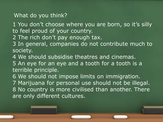 What do you think?
1 You don’t choose where you are born, so it’s silly
to feel proud of your country.
2 The rich don’t pay enough tax.
3 In general, companies do not contribute much to
society.
4 We should subsidise theatres and cinemas.
5 An eye for an eye and a tooth for a tooth is a
terrible principle.
6 We should not impose limits on immigration.
7 Marijuana for personal use should not be illegal.
8 No country is more civilised than another. There
are only different cultures.
 