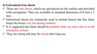 4) Galvanized iron sheets
 These are iron sheets, which are galvanized on the surface and provided
with corrugation. They are available in standard dimension of 6 feet x 3
feet.
 Galvanized sheets are commonly used in animal houses but this sheet
keeps the house very hot during summer.
 It is suggested that sheet should be painted white on outer side to avoid
absorption of heat.
 They are strong and may be rusted after long use.
 