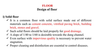FLOOR
Design of floor
i) Solid floor
 It is a common floor with solid surface made out of different
materials such as cement concrete, vitrified paving brick, building
brick, stones and gravel.
 Such solid floors should be laid properly for good drainage.
 A slope of 1/40 to 1/60 is desirable towards the dung channel.
 Even surface with impervious quality is necessary to prevent water
stagnation.
 Proper cleaning and disinfection are essential to control diseases.
 