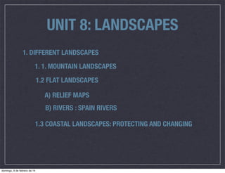 UNIT 8: LANDSCAPES
1. DIFFERENT LANDSCAPES
1. 1. MOUNTAIN LANDSCAPES
1.2 FLAT LANDSCAPES
A) RELIEF MAPS
B) RIVERS : SPAIN RIVERS
1.3 COASTAL LANDSCAPES: PROTECTING AND CHANGING

domingo, 9 de febrero de 14

 