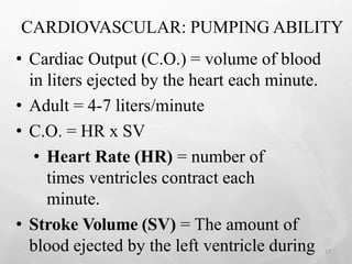 CARDIOVASCULAR: PUMPING ABILITY
• Cardiac Output (C.O.) = volume of blood
in liters ejected by the heart each minute.
• Adult = 4-7 liters/minute
• C.O. = HR x SV
• Heart Rate (HR) = number of
times ventricles contract each
minute.
• Stroke Volume (SV) = The amount of
blood ejected by the left ventricle during 17
 