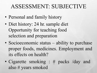 ASSESSMENT: SUBJECTIVE
19
• Personal and family history
• Diet history: 24 hr. sample diet
Opportunity for teaching food
selection and preparation
• Socioeconomic status – ability to purchase
proper foods, medicines. Employment and
its effects on health?
• Cigarette smoking : # packs /day and
also # years smoked
 