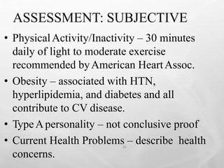 ASSESSMENT: SUBJECTIVE
20
• PhysicalActivity/Inactivity – 30 minutes
daily of light to moderate exercise
recommended byAmerican HeartAssoc.
• Obesity – associated with HTN,
hyperlipidemia, and diabetes and all
contribute to CV disease.
• TypeApersonality – not conclusive proof
• Current Health Problems – describe health
concerns.
 