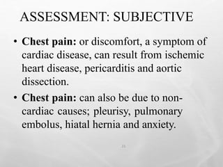 ASSESSMENT: SUBJECTIVE
21
• Chest pain: or discomfort, a symptom of
cardiac disease, can result from ischemic
heart disease, pericarditis and aortic
dissection.
• Chest pain: can also be due to non-
cardiac causes; pleurisy, pulmonary
embolus, hiatal hernia and anxiety.
 