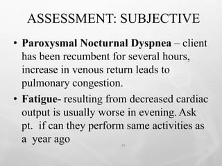 ASSESSMENT: SUBJECTIVE
23
• Paroxysmal Nocturnal Dyspnea – client
has been recumbent for several hours,
increase in venous return leads to
pulmonary congestion.
• Fatigue- resulting from decreased cardiac
output is usually worse in evening.Ask
pt. if can they perform same activities as
a year ago
 