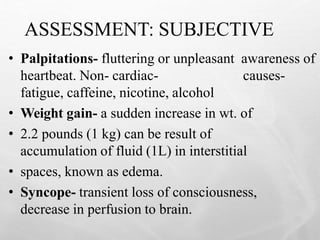 ASSESSMENT: SUBJECTIVE
24
• Palpitations- fluttering or unpleasant awareness of
heartbeat. Non- cardiac- causes-
fatigue, caffeine, nicotine, alcohol
• Weight gain- a sudden increase in wt. of
• 2.2 pounds (1 kg) can be result of
accumulation of fluid (1L) in interstitial
• spaces, known as edema.
• Syncope- transient loss of consciousness,
decrease in perfusion to brain.
 