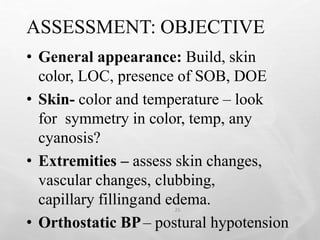 ASSESSMENT: OBJECTIVE
25
• General appearance: Build, skin
color, LOC, presence of SOB, DOE
• Skin- color and temperature – look
for symmetry in color, temp, any
cyanosis?
• Extremities – assess skin changes,
vascular changes, clubbing,
capillary fillingand edema.
• Orthostatic BP– postural hypotension
 