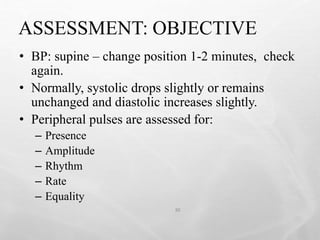 ASSESSMENT: OBJECTIVE
30
• BP: supine – change position 1-2 minutes, check
again.
• Normally, systolic drops slightly or remains
unchanged and diastolic increases slightly.
• Peripheral pulses are assessed for:
– Presence
– Amplitude
– Rhythm
– Rate
– Equality
 