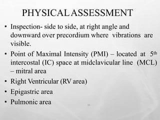 PHYSICALASSESSMENT
33
• Inspection- side to side, at right angle and
downward over precordium where vibrations are
visible.
• Point of Maximal Intensity (PMI) – located at 5th
intercostal (IC) space at midclavicular line (MCL)
– mitral area
• Right Ventricular (RV area)
• Epigastric area
• Pulmonic area
 