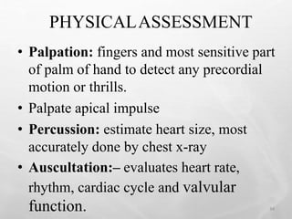 PHYSICALASSESSMENT
• Palpation: fingers and most sensitive part
of palm of hand to detect any precordial
motion or thrills.
• Palpate apical impulse
• Percussion: estimate heart size, most
accurately done by chest x-ray
• Auscultation:– evaluates heart rate,
rhythm, cardiac cycle and valvular
function. 34
 