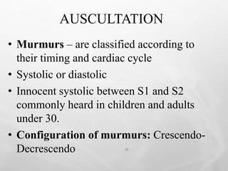 AUSCULTATION
38
• Murmurs – are classified according to
their timing and cardiac cycle
• Systolic or diastolic
• Innocent systolic between S1 and S2
commonly heard in children and adults
under 30.
• Configuration of murmurs: Crescendo-
Decrescendo
 