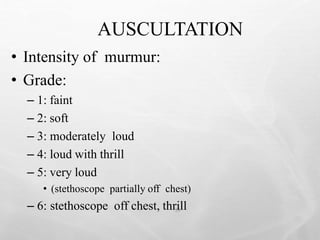AUSCULTATION
39
• Intensity of murmur:
• Grade:
– 1: faint
– 2: soft
– 3: moderately loud
– 4: loud with thrill
– 5: very loud
• (stethoscope partially off chest)
– 6: stethoscope off chest, thrill
 