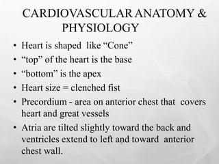 CARDIOVASCULARANATOMY &
PHYSIOLOGY
4
• Heart is shaped like “Cone”
• “top” of the heart is the base
• “bottom” is the apex
• Heart size = clenched fist
• Precordium - area on anterior chest that covers
heart and great vessels
• Atria are tilted slightly toward the back and
ventricles extend to left and toward anterior
chest wall.
 