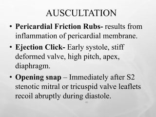AUSCULTATION
40
• Pericardial Friction Rubs- results from
inflammation of pericardial membrane.
• Ejection Click- Early systole, stiff
deformed valve, high pitch, apex,
diaphragm.
• Opening snap – Immediately after S2
stenotic mitral or tricuspid valve leaflets
recoil abruptly during diastole.
 