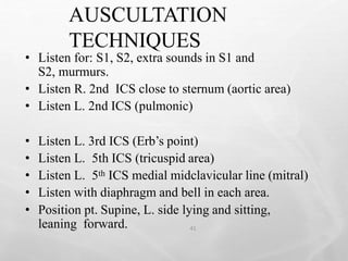 AUSCULTATION
TECHNIQUES
41
• Listen for: S1, S2, extra sounds in S1 and
S2, murmurs.
• Listen R. 2nd ICS close to sternum (aortic area)
• Listen L. 2nd ICS (pulmonic)
• Listen L. 3rd ICS (Erb’s point)
• Listen L. 5th ICS (tricuspid area)
• Listen L. 5th ICS medial midclavicular line (mitral)
• Listen with diaphragm and bell in each area.
• Position pt. Supine, L. side lying and sitting,
leaning forward.
 