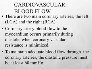 CARDIOVASCULAR:
BLOOD FLOW
9
• There are two main coronary arteries, the left
(LCA) and the right (RCA)
• Coronary artery blood flow to the
myocardium occurs primarily during
diastole, when coronary vascular
resistance is minimized.
• To maintain adequate blood flow through the
coronary arteries, the diastolic pressure must
be at least 60 mmHg.
 