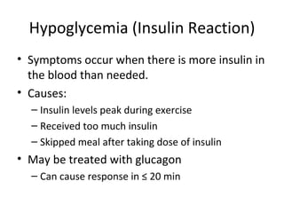 Hypoglycemia (Insulin Reaction) Symptoms occur when there is more insulin in the blood than needed. Causes: Insulin levels peak during exercise Received too much insulin Skipped meal after taking dose of insulin  May be treated with glucagon  Can cause response in ≤ 20 min  