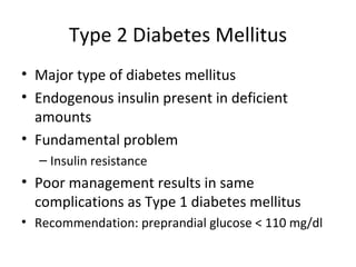 Type 2 Diabetes Mellitus Major type of diabetes mellitus Endogenous insulin present in deficient amounts Fundamental problem Insulin resistance Poor management results in same complications as Type 1 diabetes mellitus  Recommendation: preprandial glucose < 110 mg/dl 