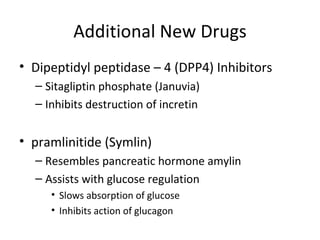 Additional New Drugs Dipeptidyl peptidase – 4 (DPP4) Inhibitors Sitagliptin phosphate (Januvia) Inhibits destruction of incretin pramlinitide (Symlin) Resembles pancreatic hormone amylin Assists with glucose regulation Slows absorption of glucose Inhibits action of glucagon  