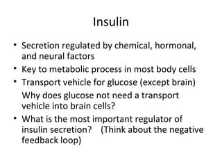 Insulin Secretion regulated by chemical, hormonal, and neural factors Key to metabolic process in most body cells  Transport vehicle for glucose (except brain) Why does glucose not need a transport vehicle into brain cells?  What is the most important regulator of insulin secretion?  (Think about the negative feedback loop) 