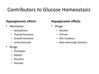 Contributors to Glucose Homeostasis  Hyperglycemic effects Hormones Epinephrine Thyroid hormone Growth hormone conticosteroids Drugs Phenytoin NSAIDs Diuretics Steroids  Hypoglycemic effects  Drugs Alcohol Lithium ACE Inhibitors Beta-adrenergic blockers  