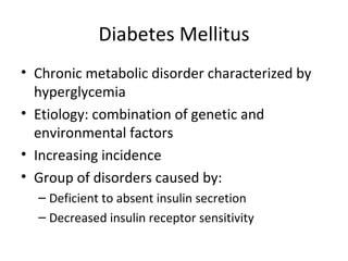 Diabetes Mellitus Chronic metabolic disorder characterized by hyperglycemia Etiology: combination of genetic and environmental factors Increasing incidence Group of disorders caused by: Deficient to absent insulin secretion Decreased insulin receptor sensitivity  
