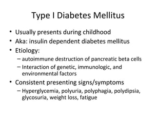 Type I Diabetes Mellitus Usually presents during childhood Aka: insulin dependent diabetes mellitus Etiology:  autoimmune destruction of pancreatic beta cells Interaction of genetic, immunologic, and environmental factors Consistent presenting signs/symptoms Hyperglycemia, polyuria, polyphagia, polydipsia, glycosuria, weight loss, fatigue 