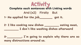 Activity
Activity
Complete each sentences with Linking words
1- He applied for the job________ got it.
2- I like cooking new dishes _________ eating meat,
_________ I don´t like washing dishes afterward
3-_________, I´m going to explain why there are so
many distractions around us.
And (x2) Firstly But
 