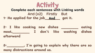 Activity
Activity
Complete each sentences with Linking words
1- He applied for the job________ got it.
2- I like cooking new dishes _________ eating
meat,_________ I don´t like washing dishes
afterward
3-_________, I´m going to explain why there are so
many distractions around us.
And (x2) Firstly But
And
 