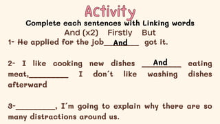 Activity
Activity
Complete each sentences with Linking words
1- He applied for the job________ got it.
2- I like cooking new dishes _________ eating
meat,_________ I don´t like washing dishes
afterward
3-_________, I´m going to explain why there are so
many distractions around us.
And (x2) Firstly But
And
And
 