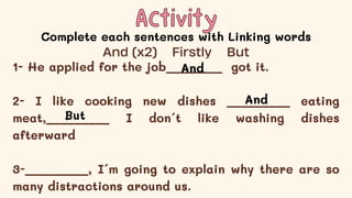 Activity
Activity
Complete each sentences with Linking words
1- He applied for the job________ got it.
2- I like cooking new dishes _________ eating
meat,_________ I don´t like washing dishes
afterward
3-_________, I´m going to explain why there are so
many distractions around us.
And (x2) Firstly But
And
And
But
 