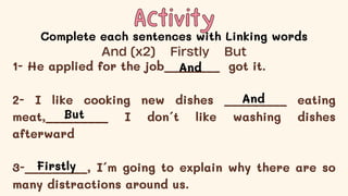 Activity
Activity
Complete each sentences with Linking words
1- He applied for the job________ got it.
2- I like cooking new dishes _________ eating
meat,_________ I don´t like washing dishes
afterward
3-_________, I´m going to explain why there are so
many distractions around us.
And (x2) Firstly But
And
And
But
Firstly
 