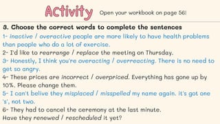 Activity
Activity Open your workbook on page 56!
3. Choose the correct words to complete the sentences
1- inactive / overactive people are more likely to have health problems
than people who do a lot of exercise.
2- I'd like to rearrange / replace the meeting on Thursday.
3- Honestly, I think you're overacting / overreacting. There is no need to
get so angry.
4- These prices are incorrect / overpriced. Everything has gone up by
10%. Please change them.
5- I can't belive they misplaced / misspelled my name again. it's got one
's', not two.
6- They had to cancel the ceremony at the last minute.
Have they renewed / rescheduled it yet?
 