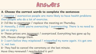 1- inactive / overactive people are more likely to have health problems
than people who do a lot of exercise.
2- I'd like to rearrange / replace the meeting on Thursday.
3- Honestly, I think you're overacting / overreacting. There is no need to
get so angry.
4- These prices are incorrect / overpriced. Everything has gone up by
10%. Please change them.
5- I can't belive they misplaced / misspelled my name again. it's got one
's', not two.
6- They had to cancel the ceremony at the last minute.
Have they renewed / rescheduled it yet?
Answers
Answers
3. Choose the correct words to complete the sentences
 