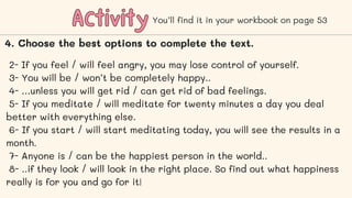 Activity
Activity You’ll find it in your workbook on page 53
4. Choose the best options to complete the text.
2- If you feel / will feel angry, you may lose control of yourself.
3- You will be / won’t be completely happy..
4- …unless you will get rid / can get rid of bad feelings.
5- If you meditate / will meditate for twenty minutes a day you deal
better with everything else.
6- If you start / will start meditating today, you will see the results in a
month.
7- Anyone is / can be the happiest person in the world..
8- ..if they look / will look in the right place. So find out what happiness
really is for you and go for it!
 