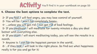 Activity
Activity
2- If you feel / will feel angry, you may lose control of yourself.
3- You will be / won’t be completely happy..
4- …unless you will get rid / can get rid of bad feelings.
5- If you meditate / will meditate for twenty minutes a day you deal
better with everything else.
6- If you start / will start meditating today, you will see the results in a
month.
7- Anyone is / can be the happiest person in the world..
8- ..if they look / will look in the right place. So find out what happiness
really is for you and go for it!
You’ll find it in your workbook on page 53
4. Choose the best options to complete the text.
 