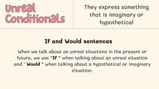 Unreal
Unreal
Conditionals
Conditionals
They express something
that is imaginary or
hypothetical
If and Would sentences
When we talk about an unreal situations in the present or
future, we use "If " when talking about an unreal situation
and " Would " when talking about a hypothetical or imaginary
situation.
 