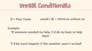 Unreal Conditionals
Unreal Conditionals
If + Past Tense would (´d) + infinitive without to
Example:
"If someone needed my help, I´d do my best to help
them"
"I´d be much happier if the weather wasn´t so bad"
 