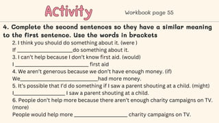 Activity
Activity Workbook page 55
4. Complete the second sentences so they have a similar meaning
to the first sentence. Use the words in brackets
2. I think you should do something about it. (were )
If _________________________do something about it.
3. I can’t help because I don’t know first aid. (would)
I _________________________________ first aid
4. We aren’t generous because we don’t have enough money. (if)
We___________________________________had more money.
5. It’s possible that I’d do something if I saw a parent shouting at a child. (might)
I_______________________ I saw a parent shouting at a child.
6. People don’t help more because there aren’t enough charity campaigns on TV.
(more)
People would help more ________________________ charity campaigns on TV.
 