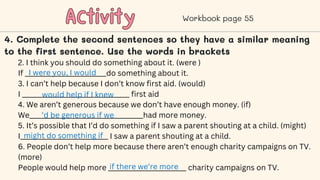Activity
Activity Workbook page 55
4. Complete the second sentences so they have a similar meaning
to the first sentence. Use the words in brackets
2. I think you should do something about it. (were )
If _________________________do something about it.
3. I can’t help because I don’t know first aid. (would)
I _________________________________ first aid
4. We aren’t generous because we don’t have enough money. (if)
We___________________________________had more money.
5. It’s possible that I’d do something if I saw a parent shouting at a child. (might)
I___________________________ I saw a parent shouting at a child.
6. People don’t help more because there aren’t enough charity campaigns on TV.
(more)
People would help more ________________________ charity campaigns on TV.
I were you, I would
would help if I knew
’d be generous if we
might do something if
if there we’re more
 