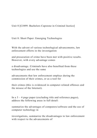Unit 8 [CJ499: Bachelors Capstone in Criminal Justice]
Unit 8: Short Paper: Emerging Technologies
With the advent of various technological advancements, law
enforcement efforts in the investigation
and prosecution of crime have been met with positive results.
However, with every advantage comes
a disadvantage. Criminals have also benefited from these
technologies and use the same
advancements that law enforcement employs during the
commission of their crimes, or as a tool for
their crimes (this is evidenced in computer-related offenses and
the misuse of the Internet).
In a 3 – 4 page paper (excluding title and reference pages),
address the following areas in full detail:
summarize the advantages of computers/software and the use of
computer technology in
investigations, summarize the disadvantages to law enforcement
with respect to the advancements of
 