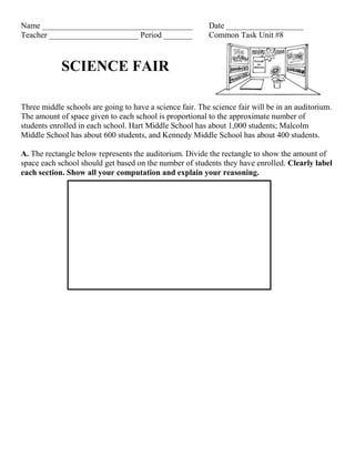 Name _____________________________________ Date ___________________
Teacher ______________________ Period _______ Common Task Unit #8
SCIENCE FAIR
Three middle schools are going to have a science fair. The science fair will be in an auditorium.
The amount of space given to each school is proportional to the approximate number of
students enrolled in each school. Hart Middle School has about 1,000 students; Malcolm
Middle School has about 600 students, and Kennedy Middle School has about 400 students.
A. The rectangle below represents the auditorium. Divide the rectangle to show the amount of
space each school should get based on the number of students they have enrolled. Clearly label
each section. Show all your computation and explain your reasoning.
 
