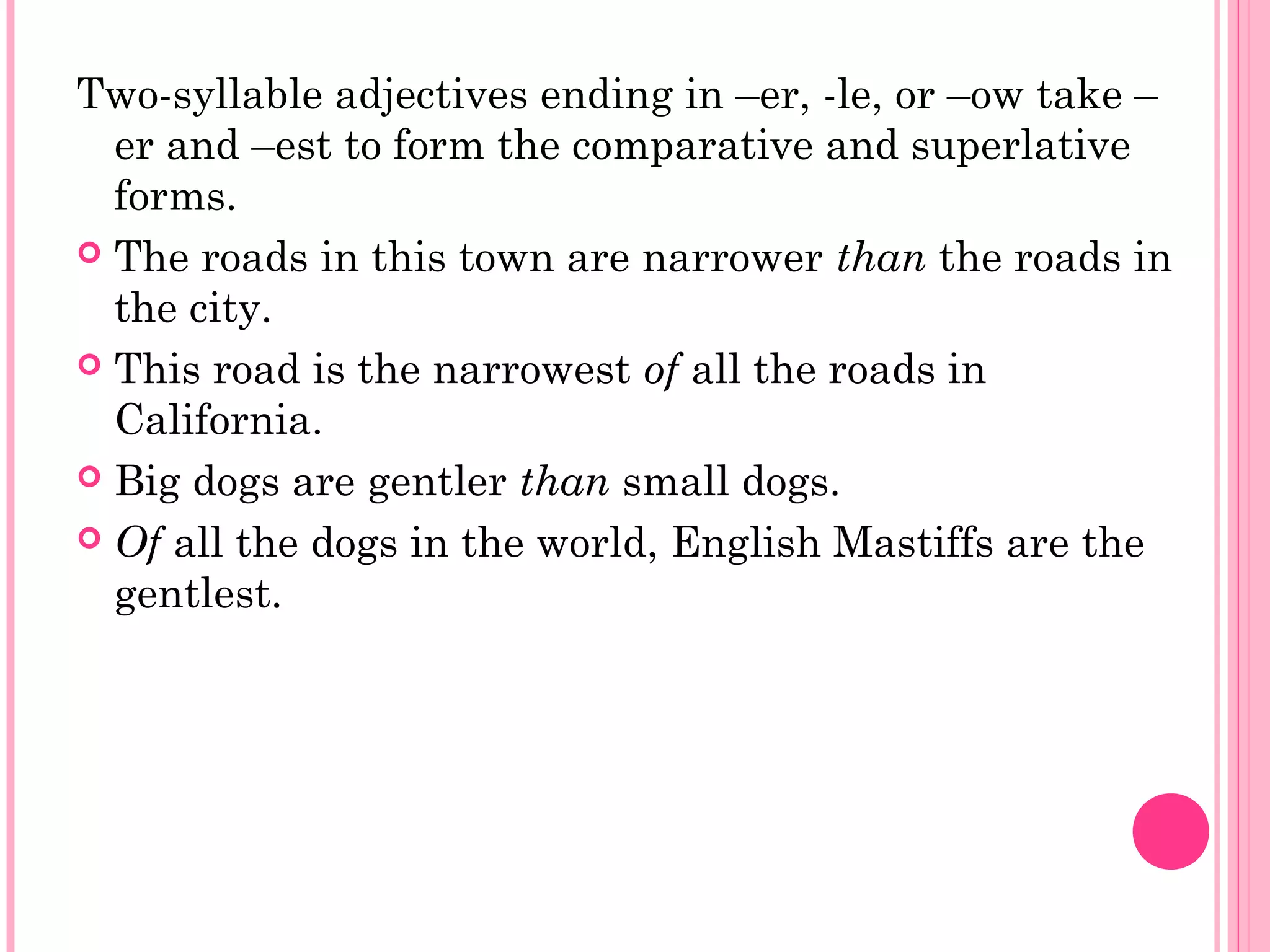 Two-syllable adjectives ending in –er, -le, or –ow take –
er and –est to form the comparative and superlative
forms.
 The roads in this town are narrower than the roads in
the city.
 This road is the narrowest of all the roads in
California.
 Big dogs are gentler than small dogs.
 Of all the dogs in the world, English Mastiffs are the
gentlest.
 